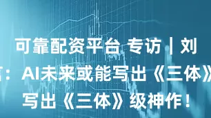 可靠配资平台 专访｜刘慈欣预言：AI未来或能写出《三体》级神作！