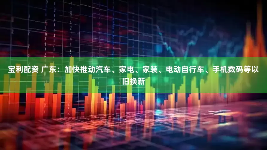 宝利配资 广东：加快推动汽车、家电、家装、电动自行车、手机数码等以旧换新