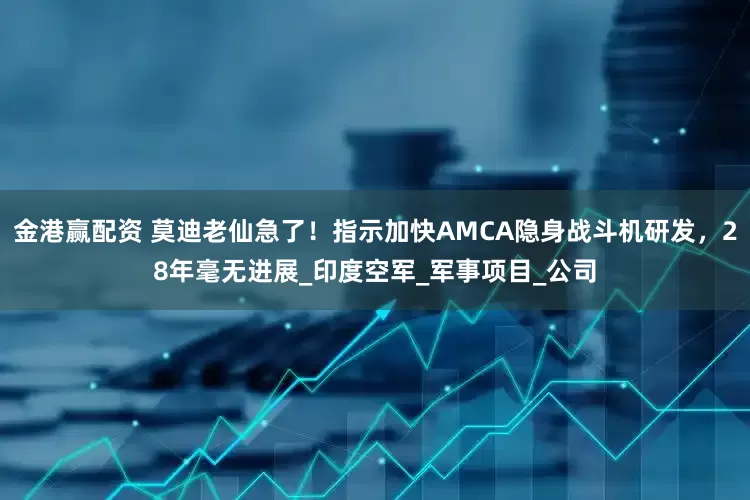 金港赢配资 莫迪老仙急了！指示加快AMCA隐身战斗机研发，28年毫无进展_印度空军_军事项目_公司