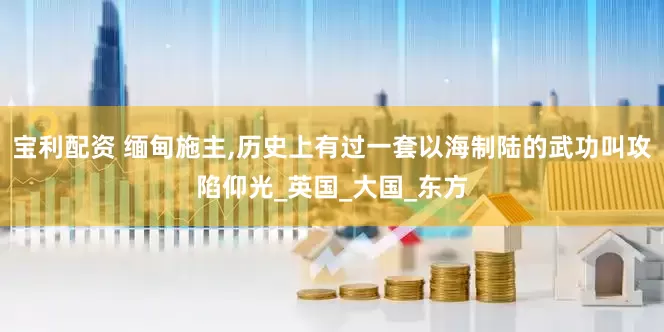 宝利配资 缅甸施主,历史上有过一套以海制陆的武功叫攻陷仰光_英国_大国_东方