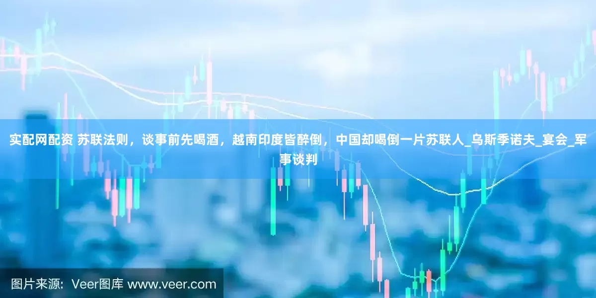 实配网配资 苏联法则，谈事前先喝酒，越南印度皆醉倒，中国却喝倒一片苏联人_乌斯季诺夫_宴会_军事谈判
