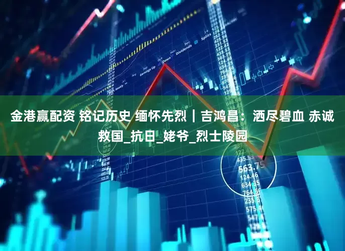 金港赢配资 铭记历史 缅怀先烈｜吉鸿昌：洒尽碧血 赤诚救国_抗日_姥爷_烈士陵园