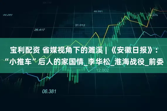 宝利配资 省媒视角下的濉溪 | 《安徽日报》：“小推车”后人的家国情_李华松_淮海战役_前委