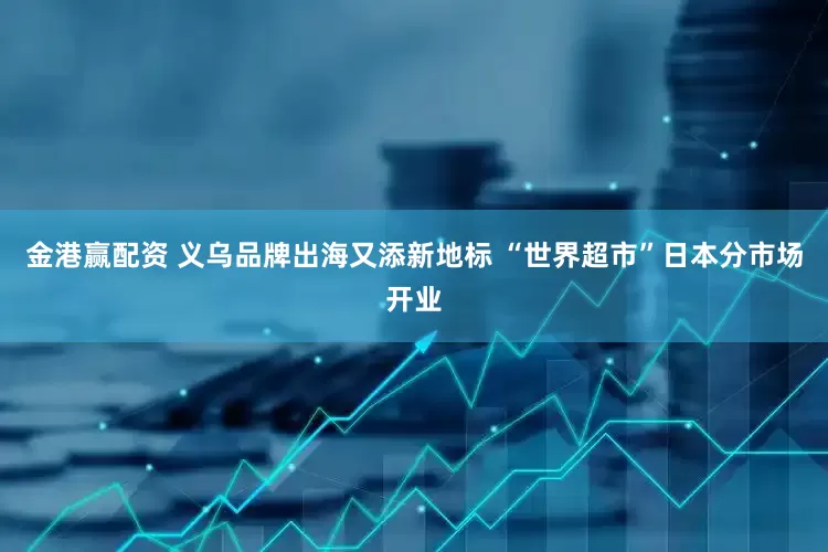 金港赢配资 义乌品牌出海又添新地标 “世界超市”日本分市场开业