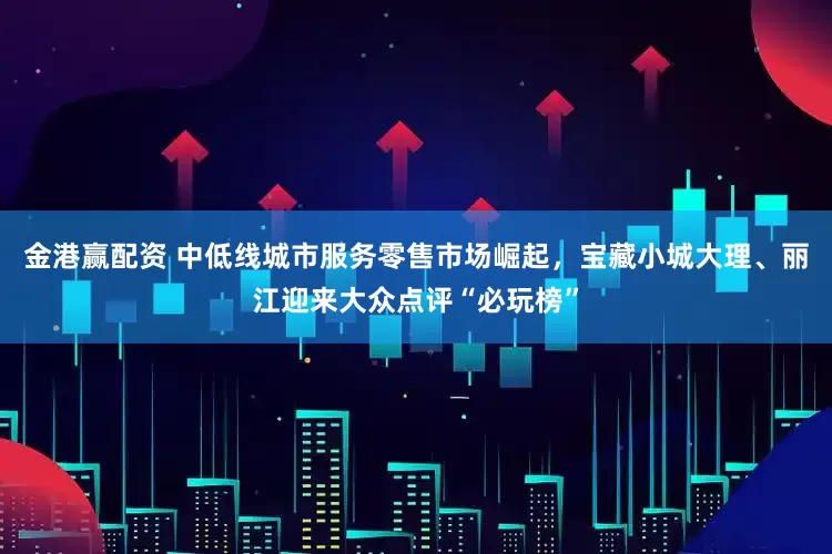 金港赢配资 中低线城市服务零售市场崛起，宝藏小城大理、丽江迎来大众点评“必玩榜”