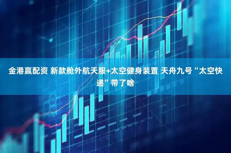 金港赢配资 新款舱外航天服+太空健身装置 天舟九号“太空快递”带了啥