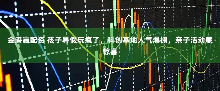 金港赢配资 孩子暑假玩疯了，科创基地人气爆棚，亲子活动藏惊喜