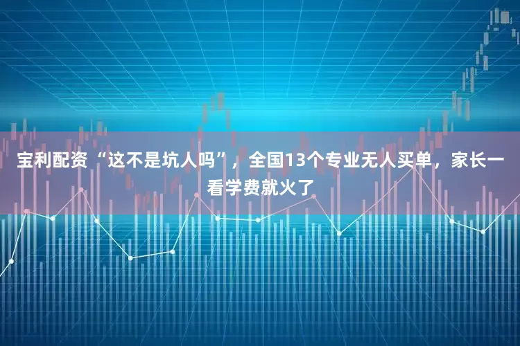 宝利配资 “这不是坑人吗”，全国13个专业无人买单，家长一看学费就火了