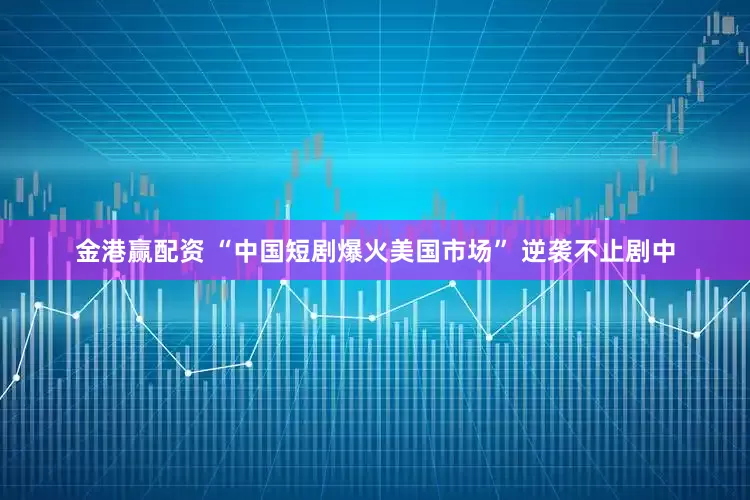 金港赢配资 “中国短剧爆火美国市场” 逆袭不止剧中