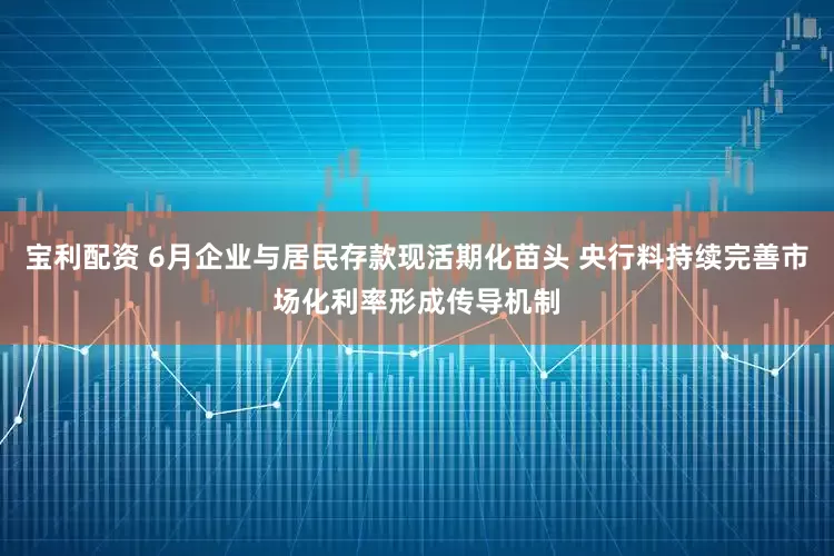 宝利配资 6月企业与居民存款现活期化苗头 央行料持续完善市场化利率形成传导机制