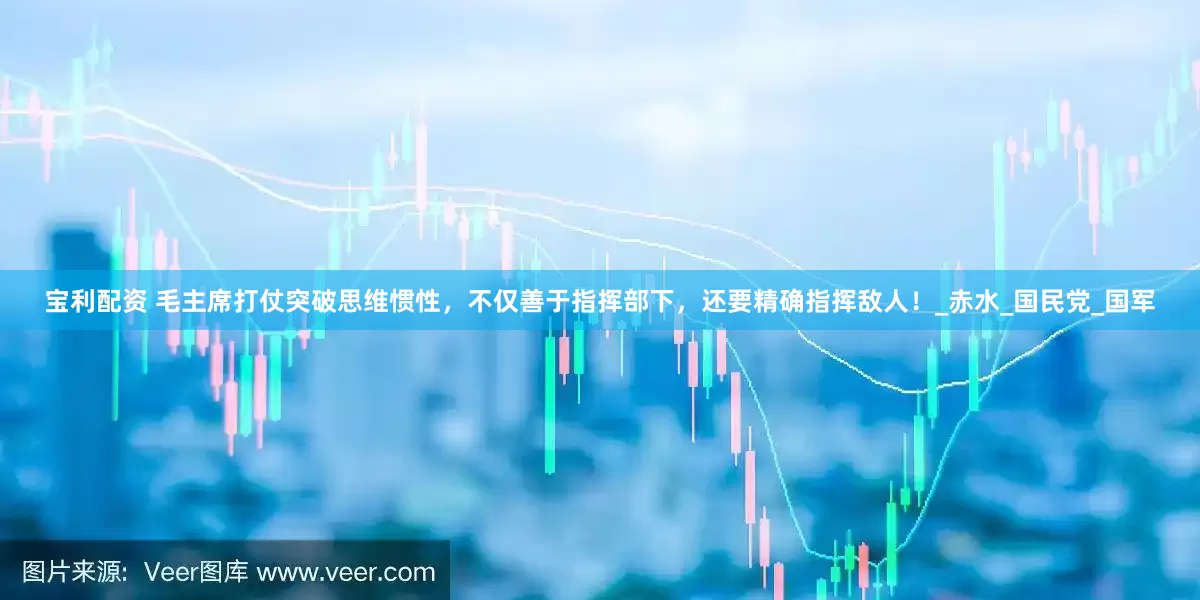 宝利配资 毛主席打仗突破思维惯性，不仅善于指挥部下，还要精确指挥敌人！_赤水_国民党_国军