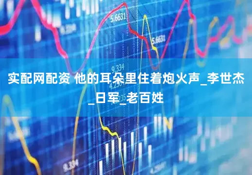 实配网配资 他的耳朵里住着炮火声_李世杰_日军_老百姓