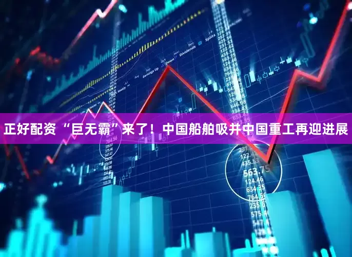 正好配资 “巨无霸”来了！中国船舶吸并中国重工再迎进展