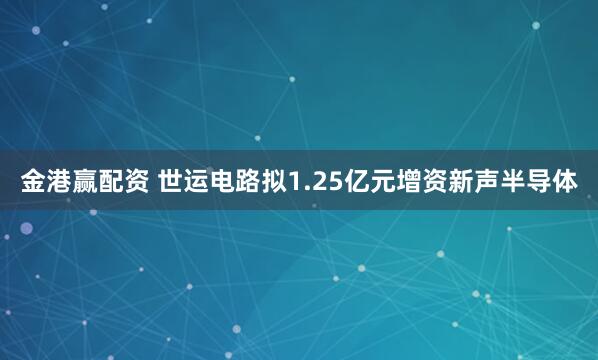金港赢配资 世运电路拟1.25亿元增资新声半导体
