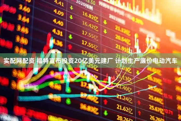 实配网配资 福特宣布投资20亿美元建厂 计划生产廉价电动汽车