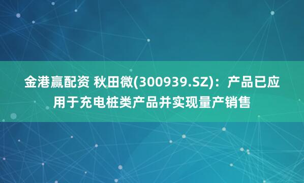 金港赢配资 秋田微(300939.SZ)：产品已应用于充电桩类产品并实现量产销售