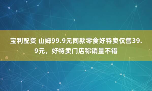 宝利配资 山姆99.9元同款零食好特卖仅售39.9元,好特卖门店称销量不错